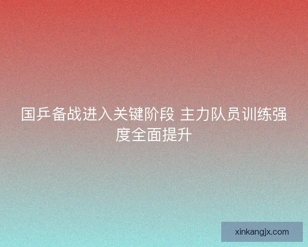 国乒备战进入关键阶段 主力队员训练强度全面提升